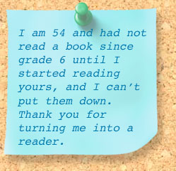 I am 54 and had not read a book since grade 6 until I started reading yours, and I can't put them down. Thank you for turning me into a reader.
