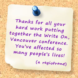 Thanks for all your hard work putting together the Write On, Vancouver conference. You�ve affected so many people�s lives! (a registrant)